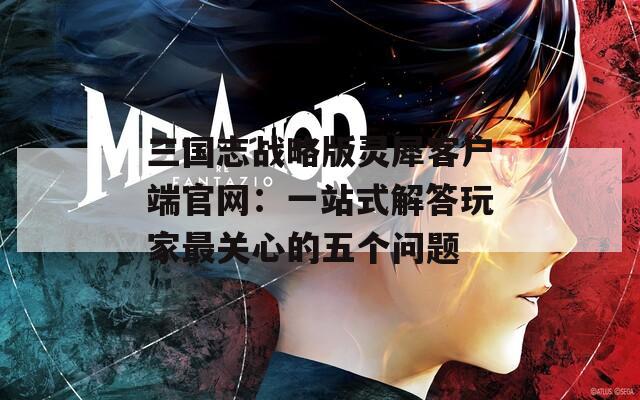 三國志戰(zhàn)略版靈犀客戶端官網(wǎng)：一站式解答玩家最關(guān)心的五個(gè)問題