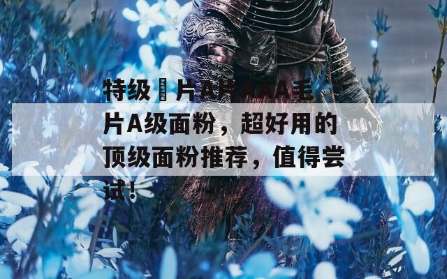 特級(jí)婬片A片AAA毛片A級(jí)面粉，超好用的頂級(jí)面粉推薦，值得嘗試！