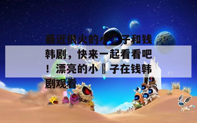 最近很火的小峓子和錢韓劇，快來一起看看吧！漂亮的小峓子在錢韓劇觀看