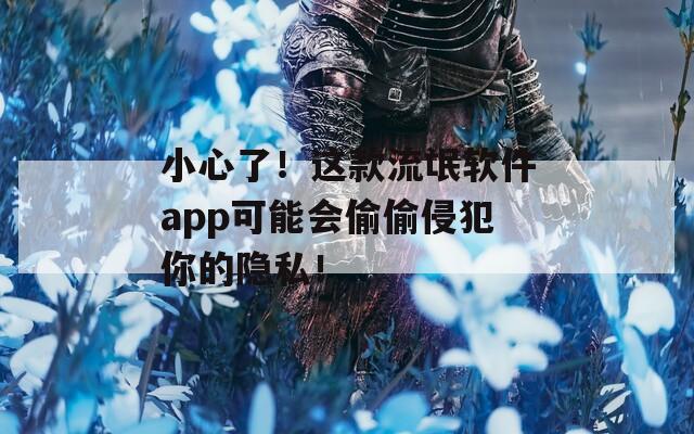 小心了！這款流氓軟件app可能會偷偷侵犯你的隱私！
