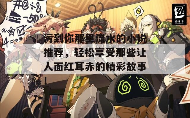 污到你那里流水的小說推薦，輕松享受那些讓人面紅耳赤的精彩故事！