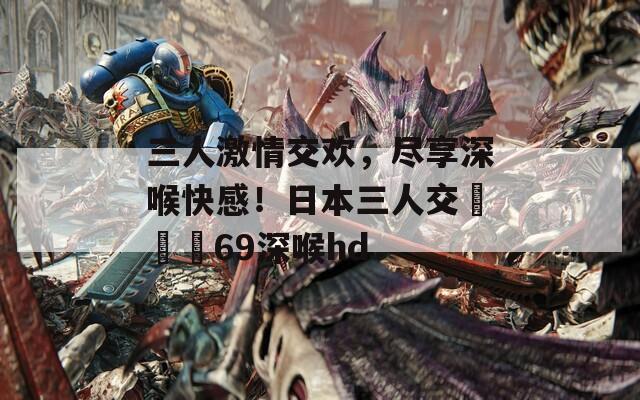 三人激情交歡，盡享深喉快感！日本三人交╳╳╳69深喉hd
