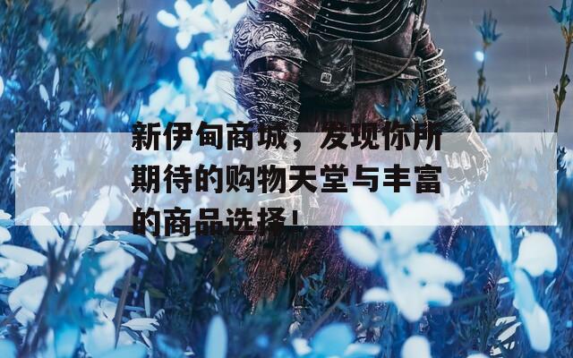 新伊甸商城，發(fā)現(xiàn)你所期待的購物天堂與豐富的商品選擇！