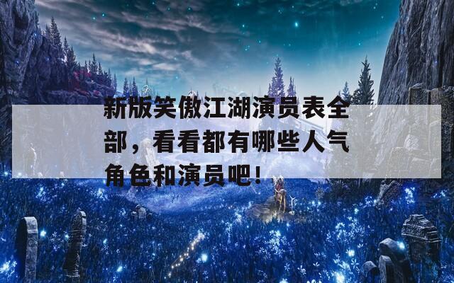新版笑傲江湖演員表全部，看看都有哪些人氣角色和演員吧！