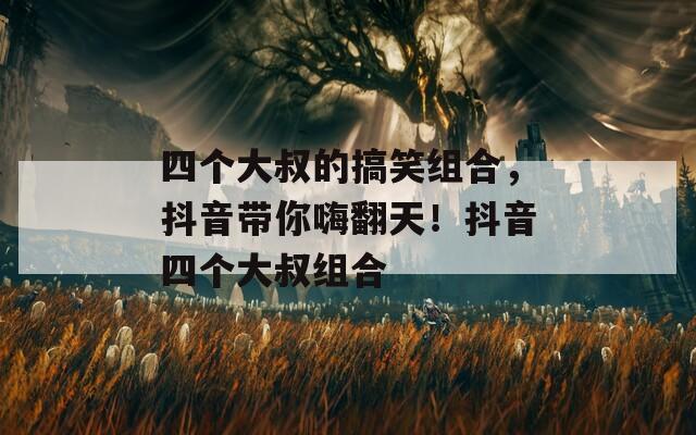 四個大叔的搞笑組合，抖音帶你嗨翻天！抖音四個大叔組合