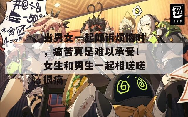 當男女一起傾訴煩惱時，痛苦真是難以承受！女生和男生一起相嗟嗟很痛