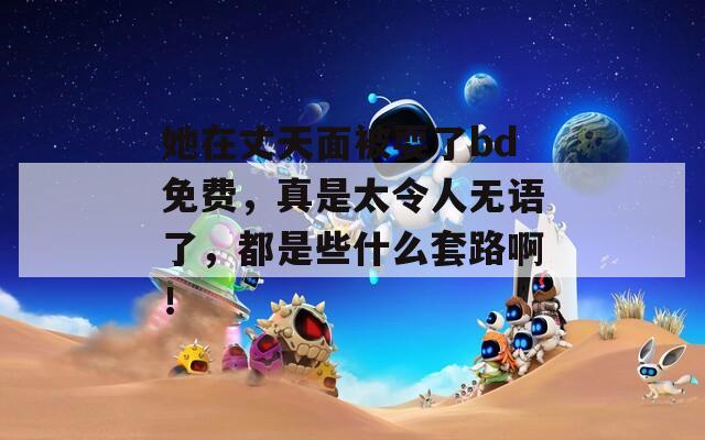 她在丈天面被耍了bd免費(fèi)，真是太令人無語了，都是些什么套路?。?></p>
<h3>她在丈夫面前被</h3>
<p>她是一位溫柔細(xì)膩的女子，常常在丈夫面前展現(xiàn)出無盡的關(guān)懷與愛意。生活中，她善于用貼心的小細(xì)節(jié)傳遞情感，讓每一天都充滿溫暖和幸福。無論是在家中烹飪美食，還是在戶外漫步，她總是用微笑與丈夫分享美好時(shí)光。作為伴侶，她無疑是最堅(jiān)定的支持者，默默給予他無限的鼓勵(lì)與信心。在她的陪伴下，生活如此甜蜜美好。</p>
<h3>她在丈夫面前被人耍</h3>
<p>在丈夫面前，她被朋友耍了一場(chǎng)精心策劃的惡作劇，令她尷尬不已。面對(duì)突如其來的玩笑，她盡力保持鎮(zhèn)定，但心中的不安與憤怒難以抑制。經(jīng)過深思熟慮，她決定表達(dá)自己的真實(shí)感受，用智慧和勇氣捍衛(wèi)自己的尊嚴(yán)，同時(shí)也希望能尋求夫妻之間更深的理解與支持。</p>
<h3>她在丈夫面前被在線播放</h3>
<p>在丈夫面前，她展現(xiàn)了自己溫柔而堅(jiān)韌的一面。盡管生活中充滿挑戰(zhàn)，她始終保持樂觀和積極的態(tài)度。她的小確幸和內(nèi)心的柔軟，使得家庭生活更加溫馨、和諧。無論遇到何種困難，她都愿意攜手共抵，展現(xiàn)了深厚的情感和默契的支持。</p>
<h3>她在丈夫面前被搞了</h3>
<p>她在丈夫面前被迫接受了一段尷尬的經(jīng)歷，感受到了無奈與屈辱。這一事件讓她開始反思自身的處境，內(nèi)心深處涌現(xiàn)出對(duì)愛情與尊重的渴望。在這樣的沖突中，她逐漸意識(shí)到自我價(jià)值的重要性，并開始重新塑造自己的生活態(tài)度。</p>
<h3>她在丈夫面前被玩了</h3>
<p>她在丈夫面前遭遇了前所未有的困境，被無情地玩弄和忽視。這一切不僅讓她感到心碎，也讓她開始反思婚姻的本質(zhì)與自我價(jià)值。在這個(gè)情感漩渦中，她逐漸覺醒，決定不再做被動(dòng)者，而要勇敢追求屬于自己的幸福，重新找回自我。</p>
<h3>她在丈夫面前被耍</h3>
<p>她是一個(gè)聰明獨(dú)立的女性，卻在丈夫面前常常顯得 helpless 當(dāng)感情逐漸淡化，她發(fā)現(xiàn)自己的需要被忽視，內(nèi)心開始掙扎。在一次失望中，她意識(shí)到不能再讓自己成為別人玩弄的對(duì)象，決定勇敢地面對(duì)自己的真實(shí)情感，尋找屬于自己的幸福與尊嚴(yán)。</p>
<h3>她在丈夫面前被耍973</h3>
<p>她在丈夫面前陷入一場(chǎng)設(shè)計(jì)好的騙局，始終被蒙蔽，不斷附和他的謊言。每次想要反抗和追尋真相，卻始終被情感束縛，心里滿是無奈和憤怒。在愛的錯(cuò)綜復(fù)雜中，她尋求自我，努力掙脫這場(chǎng)陰謀的牢籠。最終，她決定勇敢面對(duì)一切，走出陰影，迎接新的生活。</p>
			
			                              <ul class=