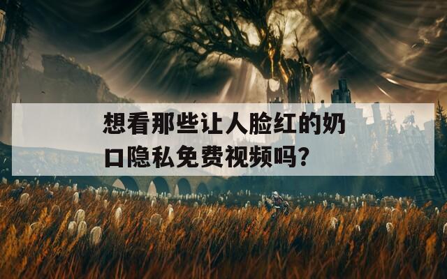 想看那些讓人臉紅的奶口隱私免費(fèi)視頻嗎？