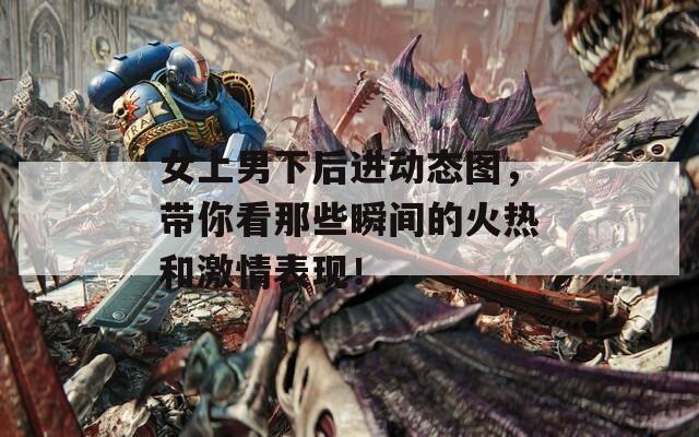 女上男下后進動態(tài)圖，帶你看那些瞬間的火熱和激情表現(xiàn)！