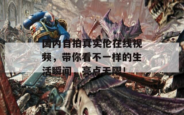 國內(nèi)自拍真實(shí)倫在線視頻，帶你看不一樣的生活瞬間，亮點(diǎn)無限！