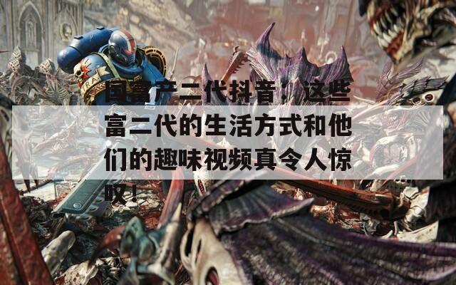 國富產(chǎn)二代抖音：這些富二代的生活方式和他們的趣味視頻真令人驚嘆！