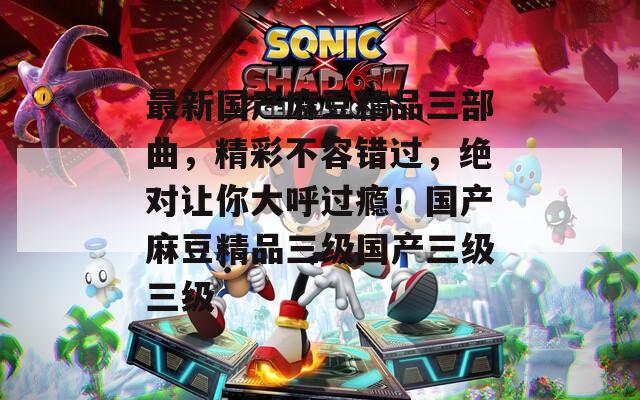 最新國(guó)產(chǎn)麻豆精品三部曲，精彩不容錯(cuò)過，絕對(duì)讓你大呼過癮！國(guó)產(chǎn)麻豆精品三級(jí)國(guó)產(chǎn)三級(jí)三級(jí)