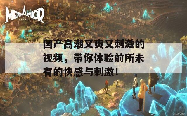 國(guó)產(chǎn)高潮又爽又刺激的視頻，帶你體驗(yàn)前所未有的快感與刺激！