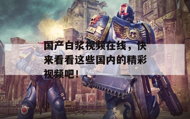 國產(chǎn)白漿視頻在線，快來看看這些國內(nèi)的精彩視頻吧！