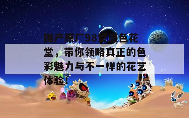 國產(chǎn)原廠98堂原色花堂，帶你領(lǐng)略真正的色彩魅力與不一樣的花藝體驗(yàn)！