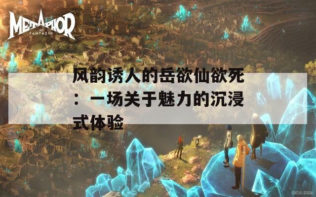 風(fēng)韻誘人的岳欲仙欲死：一場(chǎng)關(guān)于魅力的沉浸式體驗(yàn)