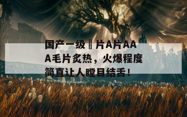 國(guó)產(chǎn)一級(jí)婬片A片AAA毛片炙熱，火爆程度簡(jiǎn)直讓人瞠目結(jié)舌！