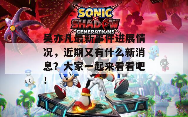 吳亦凡最新事件進展情況，近期又有什么新消息？大家一起來看看吧！