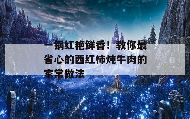 一鍋紅艷鮮香！教你最省心的西紅柿燉牛肉的家常做法