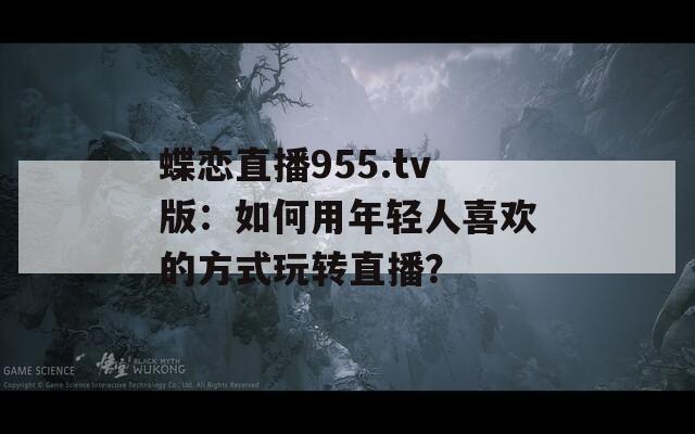 蝶戀直播955.tv版：如何用年輕人喜歡的方式玩轉(zhuǎn)直播？