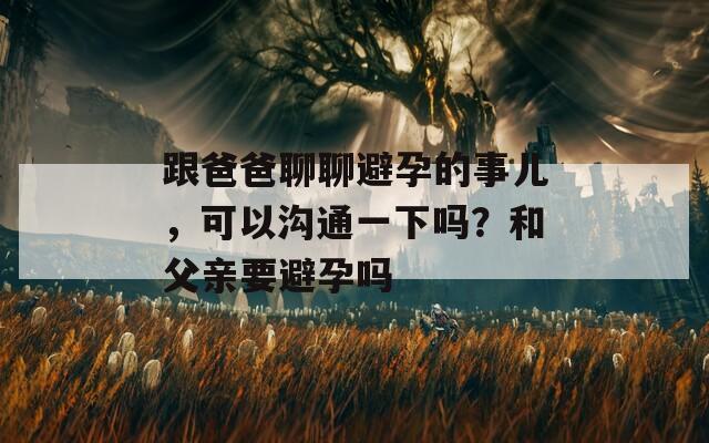 跟爸爸聊聊避孕的事兒，可以溝通一下嗎？和父親要避孕嗎