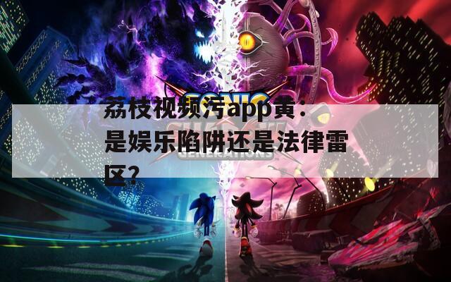 荔枝視頻污app黃：是娛樂陷阱還是法律雷區(qū)？