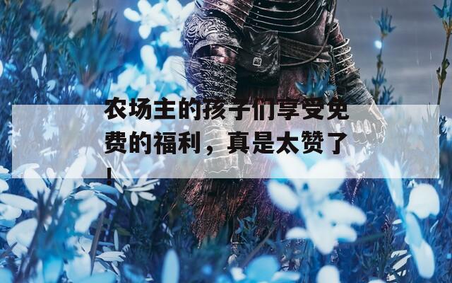 農(nóng)場主的孩子們享受免費的福利，真是太贊了！