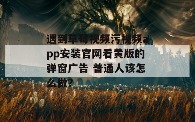 遇到草莓視頻污視頻app安裝官網(wǎng)看黃版的彈窗廣告 普通人該怎么做？