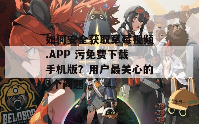 如何安全獲取草莓視頻.APP 污免費(fèi)下載手機(jī)版？用戶最關(guān)心的3個(gè)問題