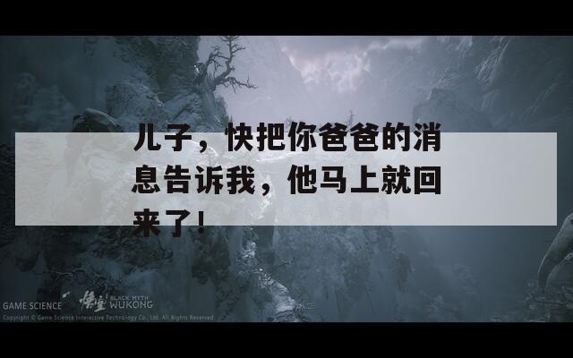 兒子，快把你爸爸的消息告訴我，他馬上就回來(lái)了！