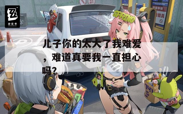 兒子你的太大了我難愛，難道真要我一直擔心嗎？