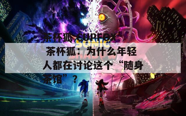 茶杯狐 CUPFOX 茶杯狐：為什么年輕人都在討論這個“隨身茶館”？