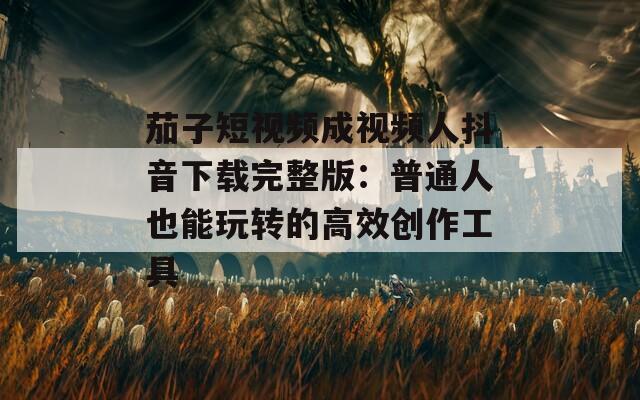 茄子短視頻成視頻人抖音下載完整版：普通人也能玩轉的高效創(chuàng)作工具