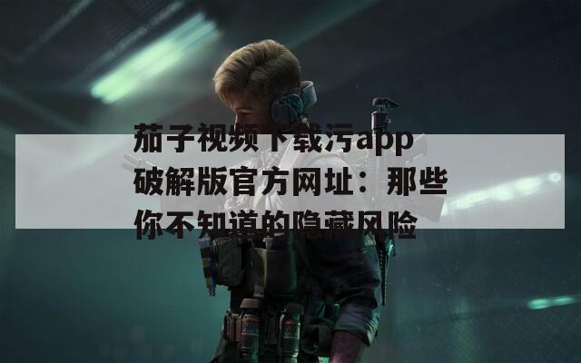 茄子視頻下載污app破解版官方網(wǎng)址：那些你不知道的隱藏風(fēng)險(xiǎn)