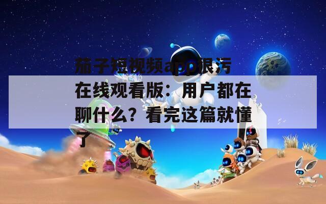 茄子短視頻app很污在線觀看版：用戶都在聊什么？看完這篇就懂了