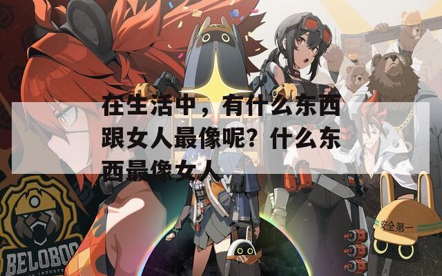 在生活中，有什么東西跟女人最像呢？什么東西最像女人