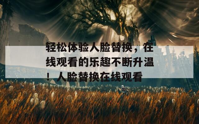 輕松體驗(yàn)人臉替換，在線觀看的樂趣不斷升溫！人臉替換在線觀看