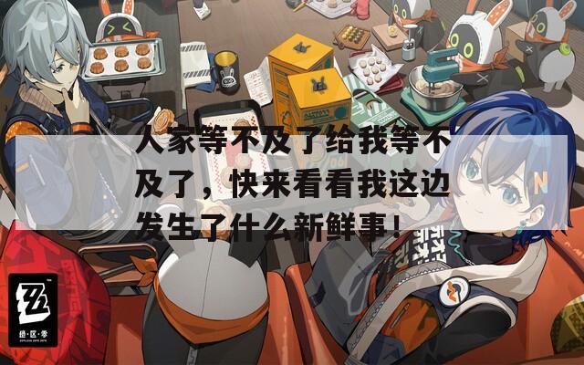 人家等不及了給我等不及了，快來看看我這邊發(fā)生了什么新鮮事！