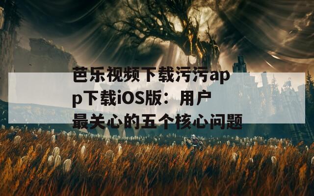 芭樂視頻下載污污app下載iOS版：用戶最關(guān)心的五個核心問題