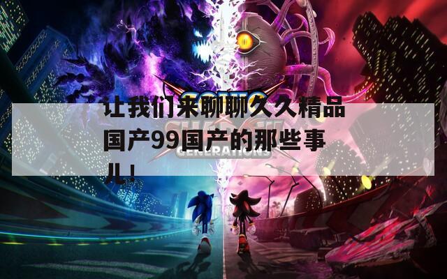 讓我們來聊聊久久精品國產(chǎn)99國產(chǎn)的那些事兒！