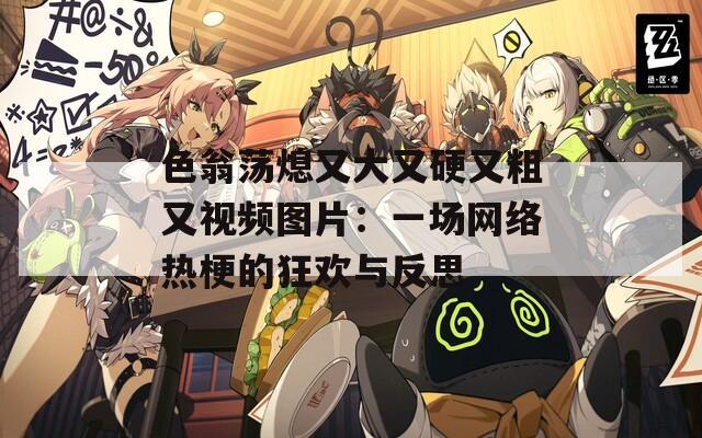 色翁蕩熄又大又硬又粗又視頻圖片：一場網(wǎng)絡熱梗的狂歡與反思