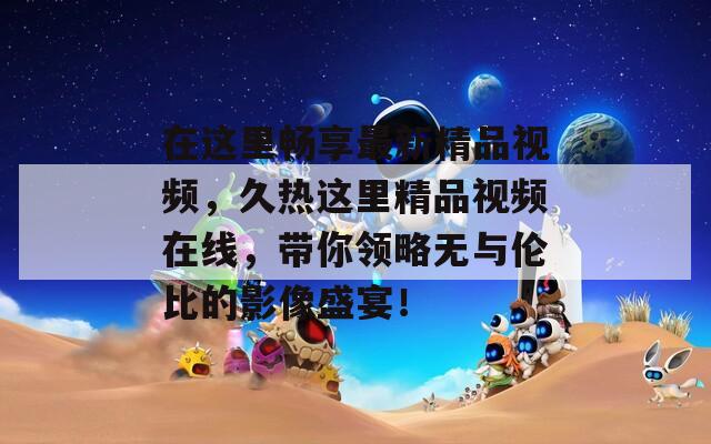 在這里暢享最新精品視頻，久熱這里精品視頻在線，帶你領(lǐng)略無與倫比的影像盛宴！