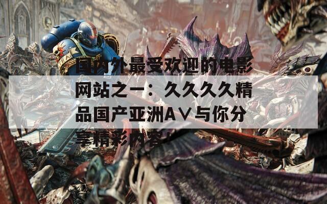 國內(nèi)外最受歡迎的電影網(wǎng)站之一：久久久久精品國產(chǎn)亞洲A∨與你分享精彩內(nèi)容！