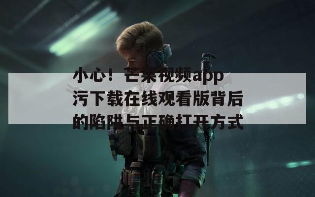 小心！芒果視頻app污下載在線觀看版背后的陷阱與正確打開方式