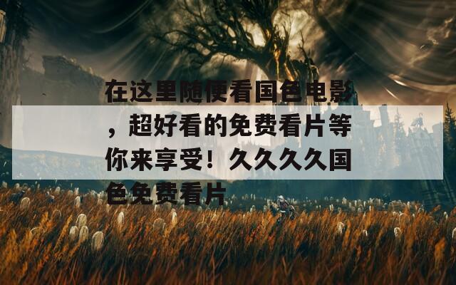 在這里隨便看國(guó)色電影，超好看的免費(fèi)看片等你來(lái)享受！久久久久國(guó)色免費(fèi)看片