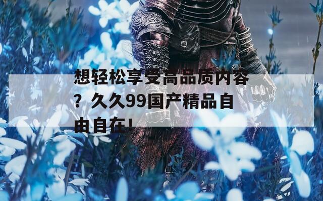 想輕松享受高品質(zhì)內(nèi)容？久久99國(guó)產(chǎn)精品自由自在！