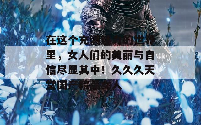 在這個(gè)充滿魅力的世界里，女人們的美麗與自信盡顯其中！久久久天堂國(guó)產(chǎn)精品女人