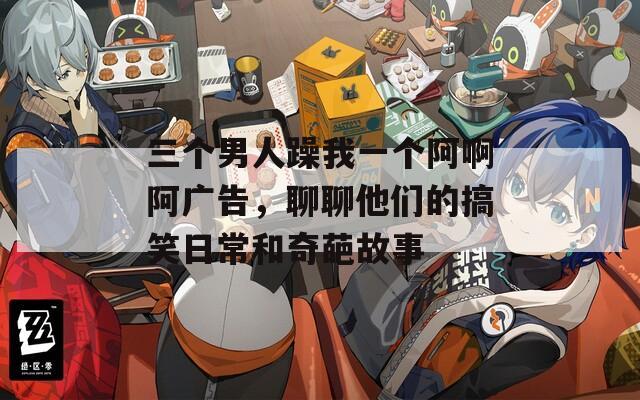 三個(gè)男人躁我一個(gè)阿啊阿廣告，聊聊他們的搞笑日常和奇葩故事