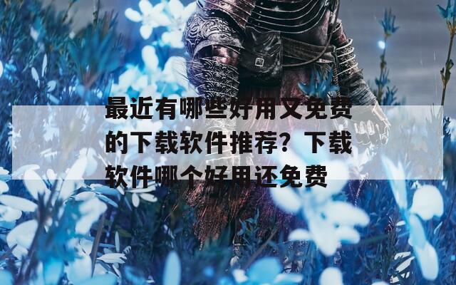 最近有哪些好用又免費(fèi)的下載軟件推薦？下載軟件哪個(gè)好用還免費(fèi)