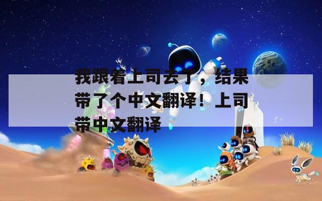 我跟著上司去了，結(jié)果帶了個(gè)中文翻譯！上司帶中文翻譯